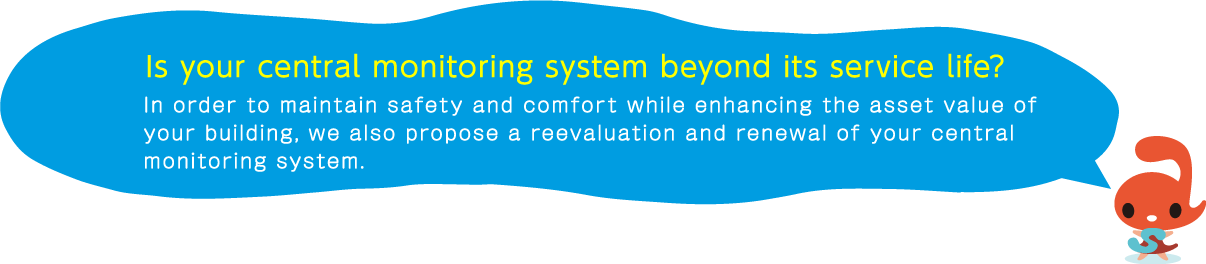 Is your central monitoring system beyond its service life? In order to maintain safety and comfort while enhancing the asset value of your building, we also propose a reevaluation and renewal of your central monitoring system.